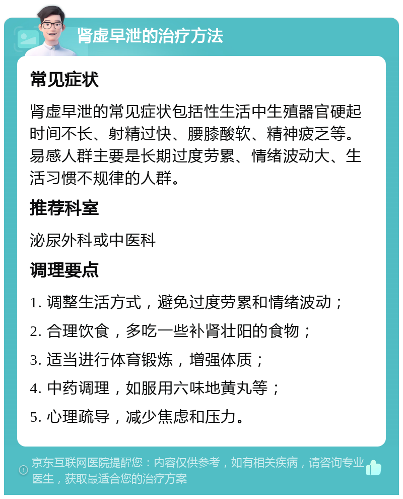 肾虚早泄的治疗方法 常见症状 肾虚早泄的常见症状包括性生活中生殖器官硬起时间不长、射精过快、腰膝酸软、精神疲乏等。易感人群主要是长期过度劳累、情绪波动大、生活习惯不规律的人群。 推荐科室 泌尿外科或中医科 调理要点 1. 调整生活方式，避免过度劳累和情绪波动； 2. 合理饮食，多吃一些补肾壮阳的食物； 3. 适当进行体育锻炼，增强体质； 4. 中药调理，如服用六味地黄丸等； 5. 心理疏导，减少焦虑和压力。