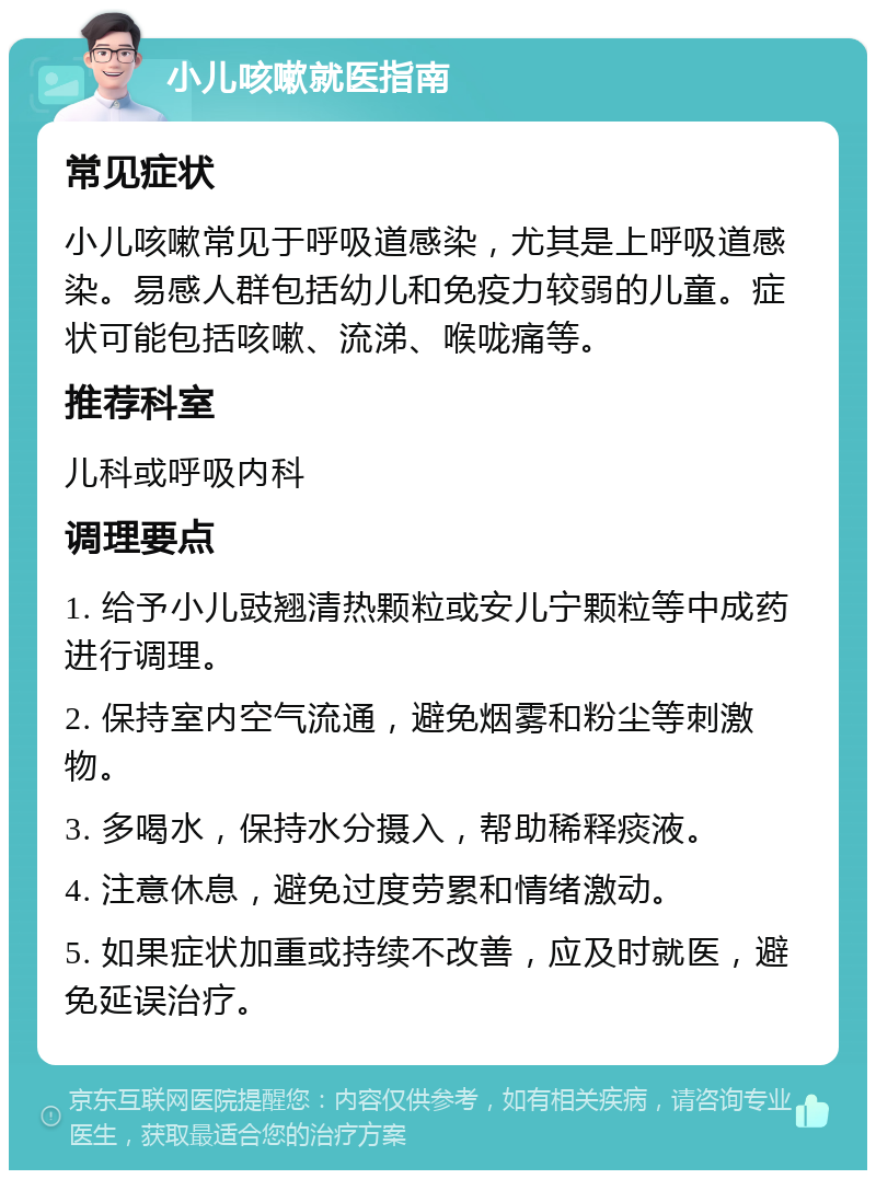 小儿咳嗽就医指南 常见症状 小儿咳嗽常见于呼吸道感染，尤其是上呼吸道感染。易感人群包括幼儿和免疫力较弱的儿童。症状可能包括咳嗽、流涕、喉咙痛等。 推荐科室 儿科或呼吸内科 调理要点 1. 给予小儿豉翘清热颗粒或安儿宁颗粒等中成药进行调理。 2. 保持室内空气流通，避免烟雾和粉尘等刺激物。 3. 多喝水，保持水分摄入，帮助稀释痰液。 4. 注意休息，避免过度劳累和情绪激动。 5. 如果症状加重或持续不改善，应及时就医，避免延误治疗。