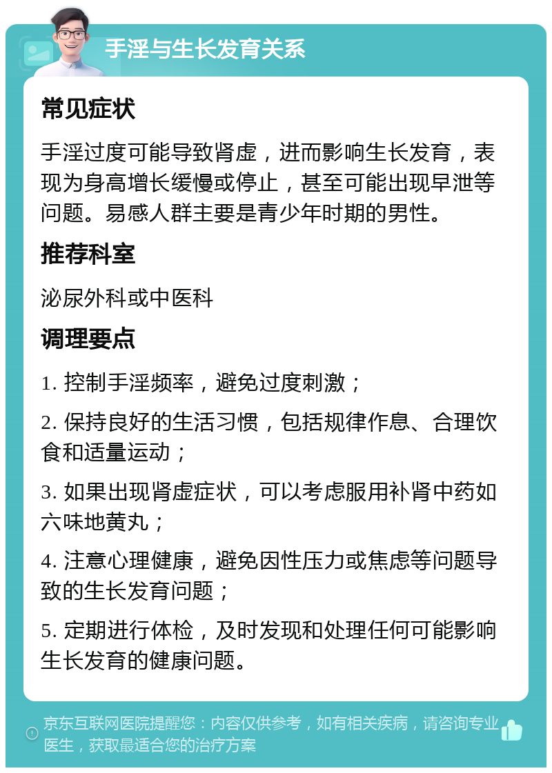 手淫与生长发育关系 常见症状 手淫过度可能导致肾虚，进而影响生长发育，表现为身高增长缓慢或停止，甚至可能出现早泄等问题。易感人群主要是青少年时期的男性。 推荐科室 泌尿外科或中医科 调理要点 1. 控制手淫频率，避免过度刺激； 2. 保持良好的生活习惯，包括规律作息、合理饮食和适量运动； 3. 如果出现肾虚症状，可以考虑服用补肾中药如六味地黄丸； 4. 注意心理健康，避免因性压力或焦虑等问题导致的生长发育问题； 5. 定期进行体检，及时发现和处理任何可能影响生长发育的健康问题。