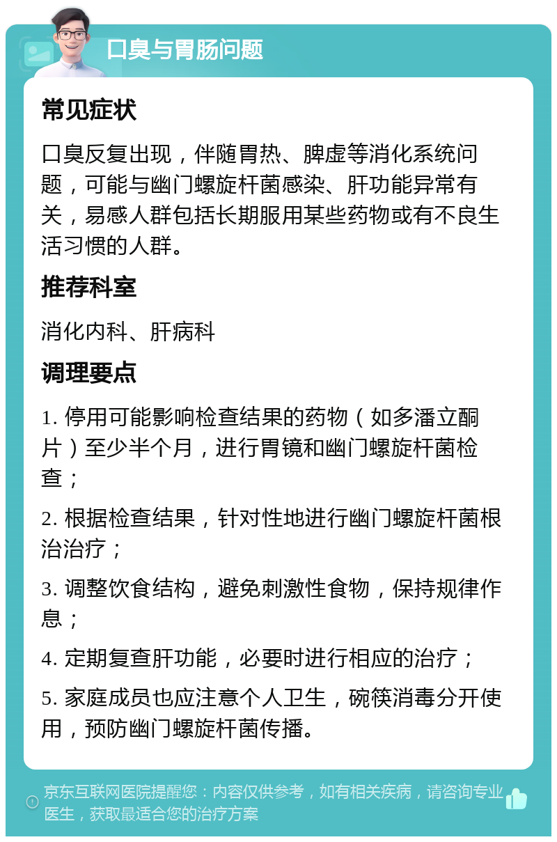 口臭与胃肠问题 常见症状 口臭反复出现，伴随胃热、脾虚等消化系统问题，可能与幽门螺旋杆菌感染、肝功能异常有关，易感人群包括长期服用某些药物或有不良生活习惯的人群。 推荐科室 消化内科、肝病科 调理要点 1. 停用可能影响检查结果的药物（如多潘立酮片）至少半个月，进行胃镜和幽门螺旋杆菌检查； 2. 根据检查结果，针对性地进行幽门螺旋杆菌根治治疗； 3. 调整饮食结构，避免刺激性食物，保持规律作息； 4. 定期复查肝功能，必要时进行相应的治疗； 5. 家庭成员也应注意个人卫生，碗筷消毒分开使用，预防幽门螺旋杆菌传播。