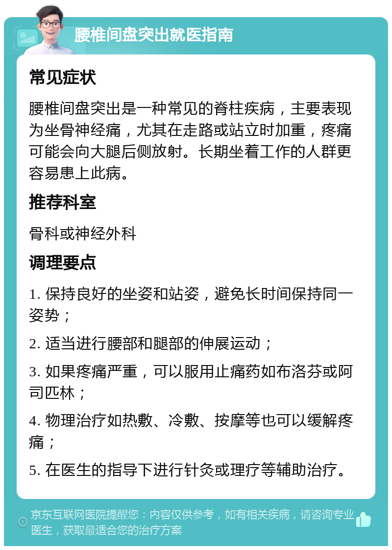 腰椎间盘突出就医指南 常见症状 腰椎间盘突出是一种常见的脊柱疾病，主要表现为坐骨神经痛，尤其在走路或站立时加重，疼痛可能会向大腿后侧放射。长期坐着工作的人群更容易患上此病。 推荐科室 骨科或神经外科 调理要点 1. 保持良好的坐姿和站姿，避免长时间保持同一姿势； 2. 适当进行腰部和腿部的伸展运动； 3. 如果疼痛严重，可以服用止痛药如布洛芬或阿司匹林； 4. 物理治疗如热敷、冷敷、按摩等也可以缓解疼痛； 5. 在医生的指导下进行针灸或理疗等辅助治疗。