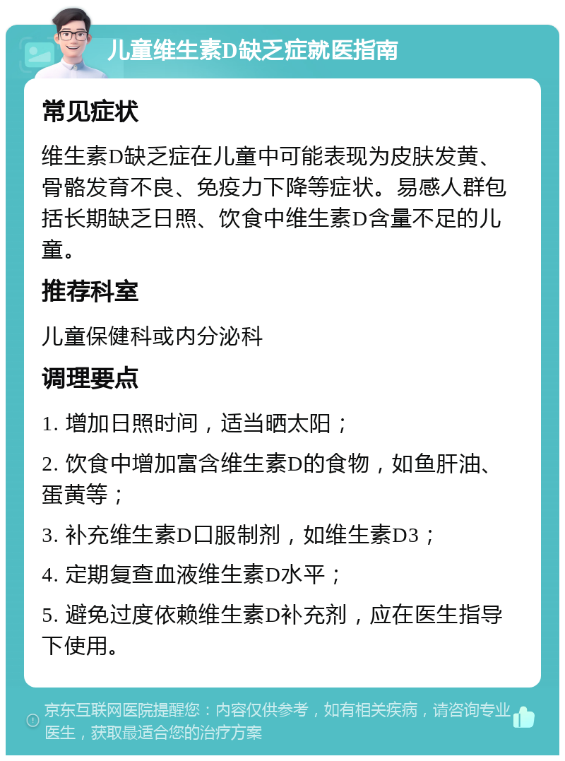 儿童维生素D缺乏症就医指南 常见症状 维生素D缺乏症在儿童中可能表现为皮肤发黄、骨骼发育不良、免疫力下降等症状。易感人群包括长期缺乏日照、饮食中维生素D含量不足的儿童。 推荐科室 儿童保健科或内分泌科 调理要点 1. 增加日照时间，适当晒太阳； 2. 饮食中增加富含维生素D的食物，如鱼肝油、蛋黄等； 3. 补充维生素D口服制剂，如维生素D3； 4. 定期复查血液维生素D水平； 5. 避免过度依赖维生素D补充剂，应在医生指导下使用。