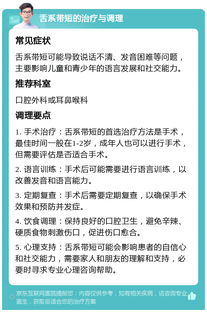 舌系带短的治疗与调理 常见症状 舌系带短可能导致说话不清、发音困难等问题，主要影响儿童和青少年的语言发展和社交能力。 推荐科室 口腔外科或耳鼻喉科 调理要点 1. 手术治疗：舌系带短的首选治疗方法是手术，最佳时间一般在1-2岁，成年人也可以进行手术，但需要评估是否适合手术。 2. 语言训练：手术后可能需要进行语言训练，以改善发音和语言能力。 3. 定期复查：手术后需要定期复查，以确保手术效果和预防并发症。 4. 饮食调理：保持良好的口腔卫生，避免辛辣、硬质食物刺激伤口，促进伤口愈合。 5. 心理支持：舌系带短可能会影响患者的自信心和社交能力，需要家人和朋友的理解和支持，必要时寻求专业心理咨询帮助。