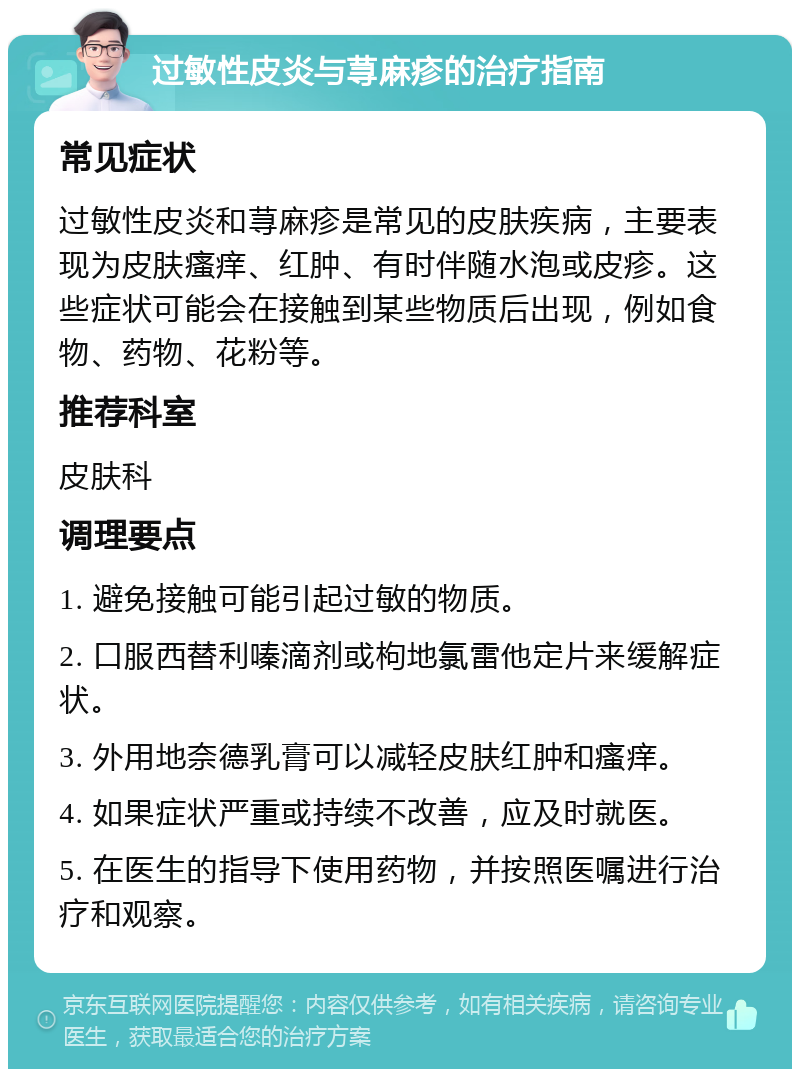 过敏性皮炎与荨麻疹的治疗指南 常见症状 过敏性皮炎和荨麻疹是常见的皮肤疾病，主要表现为皮肤瘙痒、红肿、有时伴随水泡或皮疹。这些症状可能会在接触到某些物质后出现，例如食物、药物、花粉等。 推荐科室 皮肤科 调理要点 1. 避免接触可能引起过敏的物质。 2. 口服西替利嗪滴剂或枸地氯雷他定片来缓解症状。 3. 外用地奈德乳膏可以减轻皮肤红肿和瘙痒。 4. 如果症状严重或持续不改善，应及时就医。 5. 在医生的指导下使用药物，并按照医嘱进行治疗和观察。