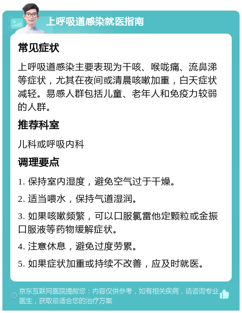 上呼吸道感染就医指南 常见症状 上呼吸道感染主要表现为干咳、喉咙痛、流鼻涕等症状，尤其在夜间或清晨咳嗽加重，白天症状减轻。易感人群包括儿童、老年人和免疫力较弱的人群。 推荐科室 儿科或呼吸内科 调理要点 1. 保持室内湿度，避免空气过于干燥。 2. 适当喂水，保持气道湿润。 3. 如果咳嗽频繁，可以口服氯雷他定颗粒或金振口服液等药物缓解症状。 4. 注意休息，避免过度劳累。 5. 如果症状加重或持续不改善，应及时就医。