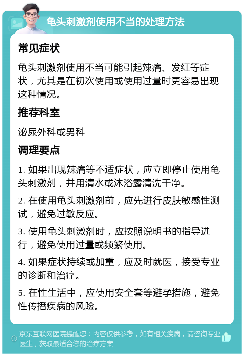 龟头刺激剂使用不当的处理方法 常见症状 龟头刺激剂使用不当可能引起辣痛、发红等症状，尤其是在初次使用或使用过量时更容易出现这种情况。 推荐科室 泌尿外科或男科 调理要点 1. 如果出现辣痛等不适症状，应立即停止使用龟头刺激剂，并用清水或沐浴露清洗干净。 2. 在使用龟头刺激剂前，应先进行皮肤敏感性测试，避免过敏反应。 3. 使用龟头刺激剂时，应按照说明书的指导进行，避免使用过量或频繁使用。 4. 如果症状持续或加重，应及时就医，接受专业的诊断和治疗。 5. 在性生活中，应使用安全套等避孕措施，避免性传播疾病的风险。