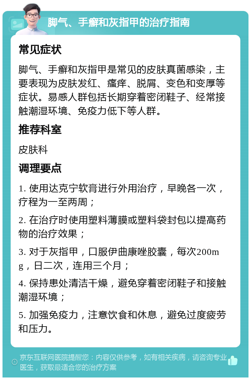 脚气、手癣和灰指甲的治疗指南 常见症状 脚气、手癣和灰指甲是常见的皮肤真菌感染，主要表现为皮肤发红、瘙痒、脱屑、变色和变厚等症状。易感人群包括长期穿着密闭鞋子、经常接触潮湿环境、免疫力低下等人群。 推荐科室 皮肤科 调理要点 1. 使用达克宁软膏进行外用治疗，早晚各一次，疗程为一至两周； 2. 在治疗时使用塑料薄膜或塑料袋封包以提高药物的治疗效果； 3. 对于灰指甲，口服伊曲康唑胶囊，每次200mg，日二次，连用三个月； 4. 保持患处清洁干燥，避免穿着密闭鞋子和接触潮湿环境； 5. 加强免疫力，注意饮食和休息，避免过度疲劳和压力。