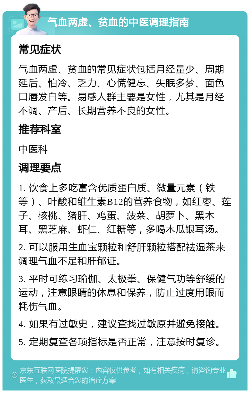 气血两虚、贫血的中医调理指南 常见症状 气血两虚、贫血的常见症状包括月经量少、周期延后、怕冷、乏力、心慌健忘、失眠多梦、面色口唇发白等。易感人群主要是女性，尤其是月经不调、产后、长期营养不良的女性。 推荐科室 中医科 调理要点 1. 饮食上多吃富含优质蛋白质、微量元素（铁等）、叶酸和维生素B12的营养食物，如红枣、莲子、核桃、猪肝、鸡蛋、菠菜、胡萝卜、黑木耳、黑芝麻、虾仁、红糖等，多喝木瓜银耳汤。 2. 可以服用生血宝颗粒和舒肝颗粒搭配祛湿茶来调理气血不足和肝郁证。 3. 平时可练习瑜伽、太极拳、保健气功等舒缓的运动，注意眼睛的休息和保养，防止过度用眼而耗伤气血。 4. 如果有过敏史，建议查找过敏原并避免接触。 5. 定期复查各项指标是否正常，注意按时复诊。