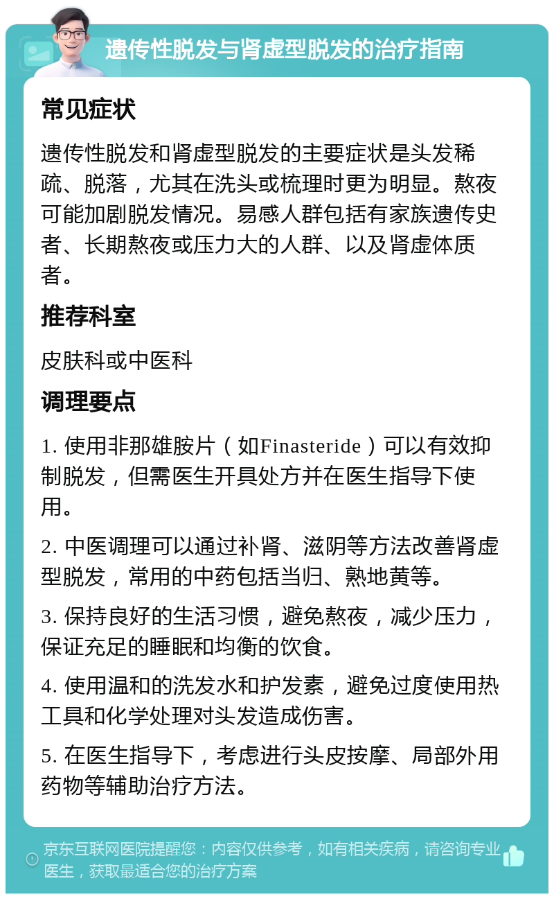 遗传性脱发与肾虚型脱发的治疗指南 常见症状 遗传性脱发和肾虚型脱发的主要症状是头发稀疏、脱落，尤其在洗头或梳理时更为明显。熬夜可能加剧脱发情况。易感人群包括有家族遗传史者、长期熬夜或压力大的人群、以及肾虚体质者。 推荐科室 皮肤科或中医科 调理要点 1. 使用非那雄胺片（如Finasteride）可以有效抑制脱发，但需医生开具处方并在医生指导下使用。 2. 中医调理可以通过补肾、滋阴等方法改善肾虚型脱发，常用的中药包括当归、熟地黄等。 3. 保持良好的生活习惯，避免熬夜，减少压力，保证充足的睡眠和均衡的饮食。 4. 使用温和的洗发水和护发素，避免过度使用热工具和化学处理对头发造成伤害。 5. 在医生指导下，考虑进行头皮按摩、局部外用药物等辅助治疗方法。