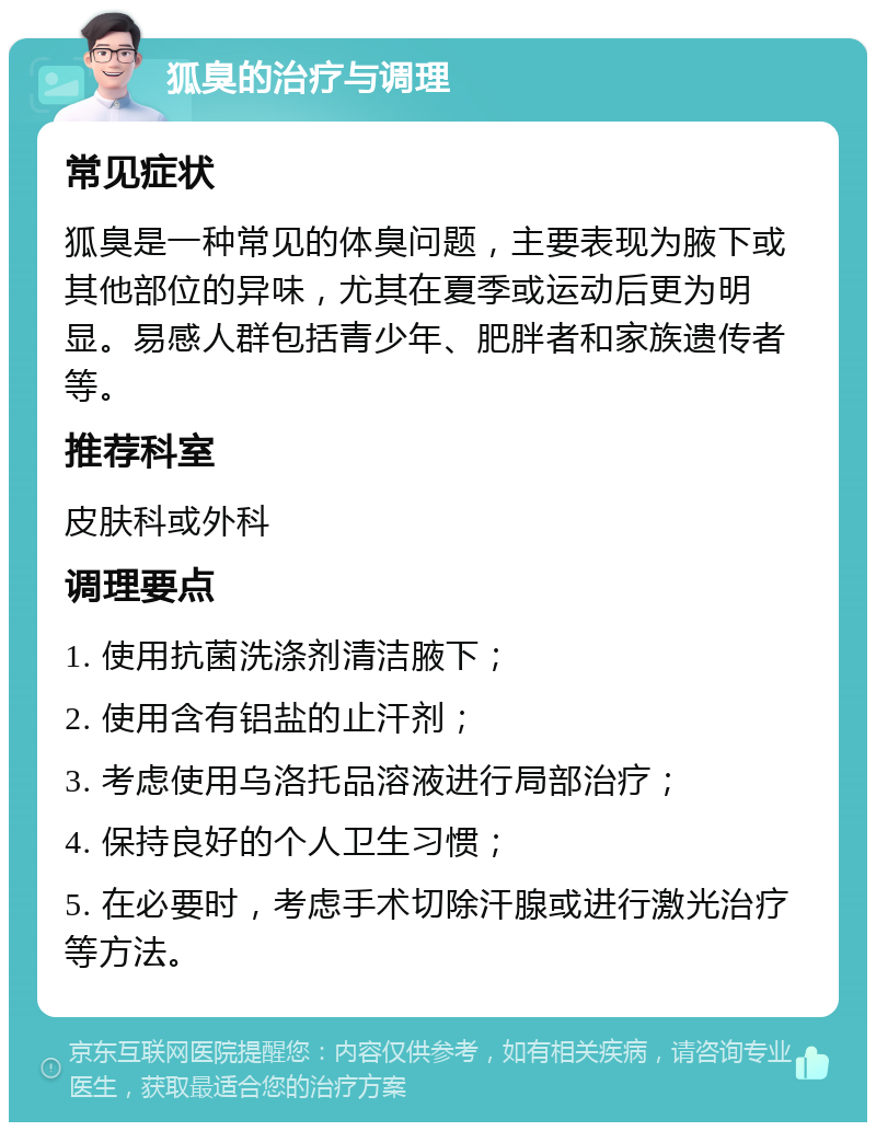 狐臭的治疗与调理 常见症状 狐臭是一种常见的体臭问题，主要表现为腋下或其他部位的异味，尤其在夏季或运动后更为明显。易感人群包括青少年、肥胖者和家族遗传者等。 推荐科室 皮肤科或外科 调理要点 1. 使用抗菌洗涤剂清洁腋下； 2. 使用含有铝盐的止汗剂； 3. 考虑使用乌洛托品溶液进行局部治疗； 4. 保持良好的个人卫生习惯； 5. 在必要时，考虑手术切除汗腺或进行激光治疗等方法。