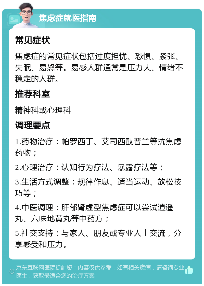 焦虑症就医指南 常见症状 焦虑症的常见症状包括过度担忧、恐惧、紧张、失眠、易怒等。易感人群通常是压力大、情绪不稳定的人群。 推荐科室 精神科或心理科 调理要点 1.药物治疗：帕罗西丁、艾司西酞普兰等抗焦虑药物； 2.心理治疗：认知行为疗法、暴露疗法等； 3.生活方式调整：规律作息、适当运动、放松技巧等； 4.中医调理：肝郁肾虚型焦虑症可以尝试逍遥丸、六味地黄丸等中药方； 5.社交支持：与家人、朋友或专业人士交流，分享感受和压力。