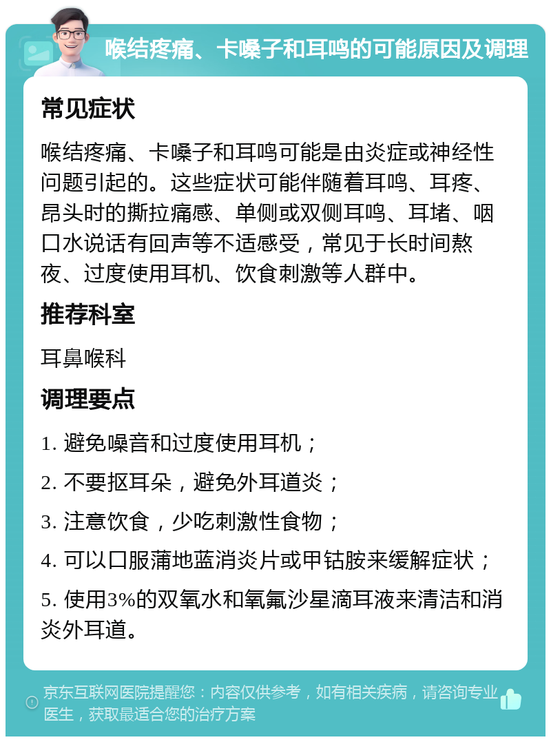 喉结疼痛、卡嗓子和耳鸣的可能原因及调理 常见症状 喉结疼痛、卡嗓子和耳鸣可能是由炎症或神经性问题引起的。这些症状可能伴随着耳鸣、耳疼、昂头时的撕拉痛感、单侧或双侧耳鸣、耳堵、咽口水说话有回声等不适感受，常见于长时间熬夜、过度使用耳机、饮食刺激等人群中。 推荐科室 耳鼻喉科 调理要点 1. 避免噪音和过度使用耳机； 2. 不要抠耳朵，避免外耳道炎； 3. 注意饮食，少吃刺激性食物； 4. 可以口服蒲地蓝消炎片或甲钴胺来缓解症状； 5. 使用3%的双氧水和氧氟沙星滴耳液来清洁和消炎外耳道。