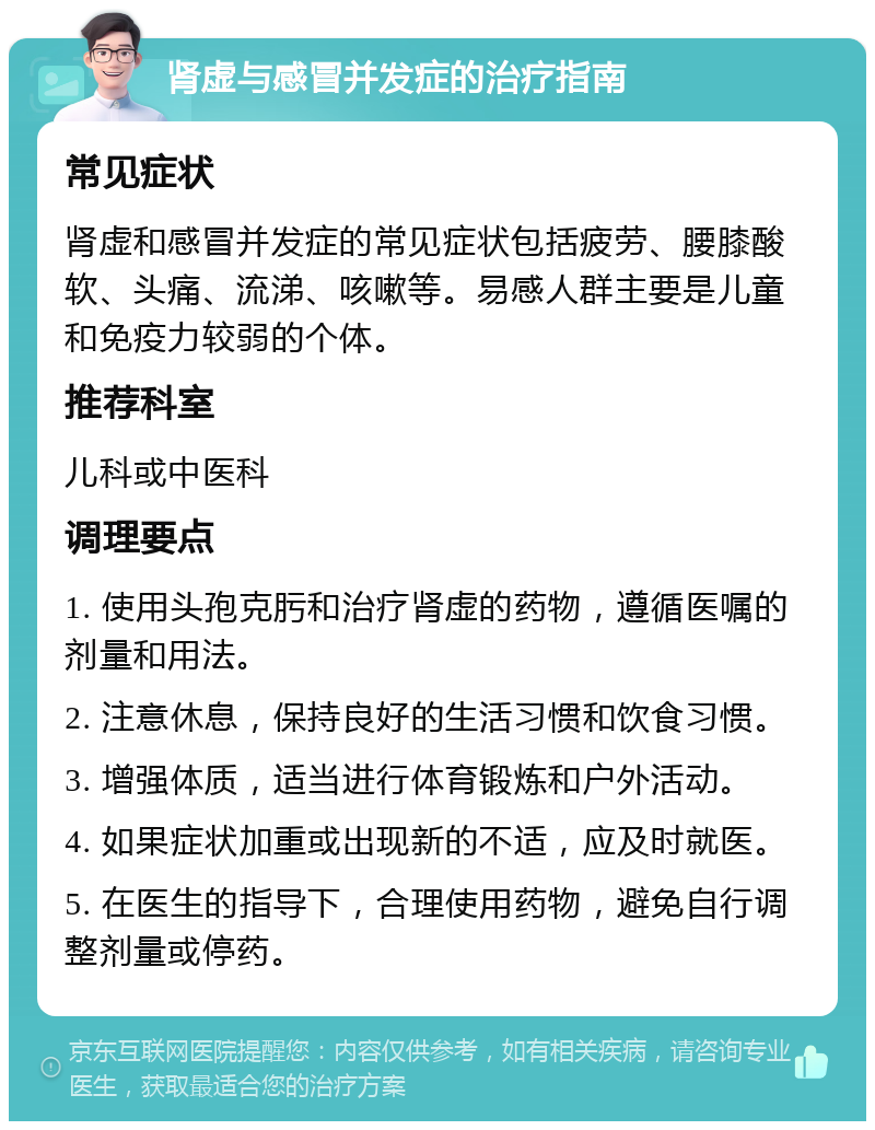 肾虚与感冒并发症的治疗指南 常见症状 肾虚和感冒并发症的常见症状包括疲劳、腰膝酸软、头痛、流涕、咳嗽等。易感人群主要是儿童和免疫力较弱的个体。 推荐科室 儿科或中医科 调理要点 1. 使用头孢克肟和治疗肾虚的药物，遵循医嘱的剂量和用法。 2. 注意休息，保持良好的生活习惯和饮食习惯。 3. 增强体质，适当进行体育锻炼和户外活动。 4. 如果症状加重或出现新的不适，应及时就医。 5. 在医生的指导下，合理使用药物，避免自行调整剂量或停药。