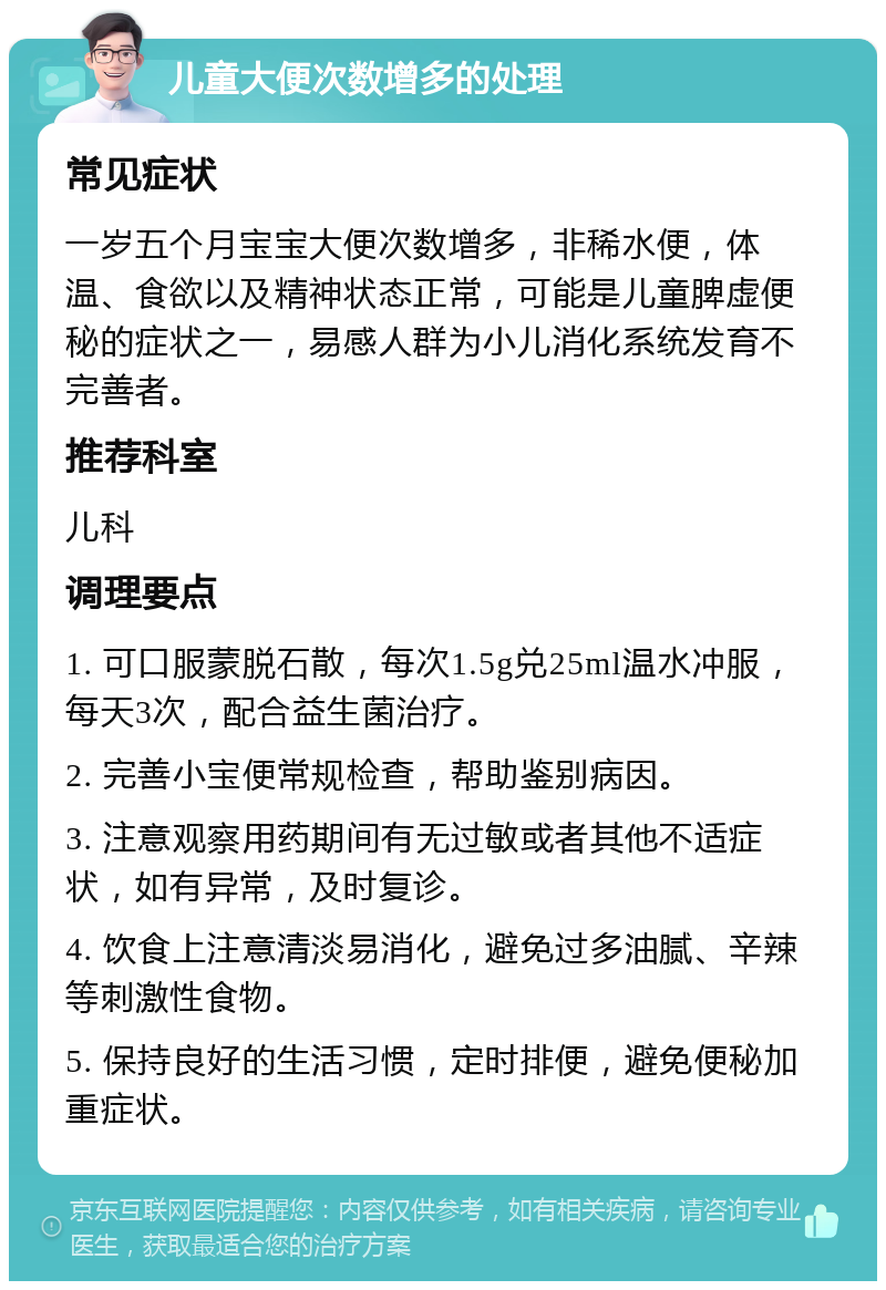 儿童大便次数增多的处理 常见症状 一岁五个月宝宝大便次数增多，非稀水便，体温、食欲以及精神状态正常，可能是儿童脾虚便秘的症状之一，易感人群为小儿消化系统发育不完善者。 推荐科室 儿科 调理要点 1. 可口服蒙脱石散，每次1.5g兑25ml温水冲服，每天3次，配合益生菌治疗。 2. 完善小宝便常规检查，帮助鉴别病因。 3. 注意观察用药期间有无过敏或者其他不适症状，如有异常，及时复诊。 4. 饮食上注意清淡易消化，避免过多油腻、辛辣等刺激性食物。 5. 保持良好的生活习惯，定时排便，避免便秘加重症状。