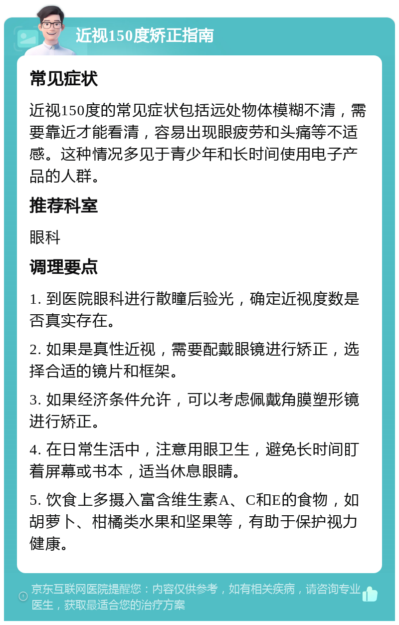 近视150度矫正指南 常见症状 近视150度的常见症状包括远处物体模糊不清，需要靠近才能看清，容易出现眼疲劳和头痛等不适感。这种情况多见于青少年和长时间使用电子产品的人群。 推荐科室 眼科 调理要点 1. 到医院眼科进行散瞳后验光，确定近视度数是否真实存在。 2. 如果是真性近视，需要配戴眼镜进行矫正，选择合适的镜片和框架。 3. 如果经济条件允许，可以考虑佩戴角膜塑形镜进行矫正。 4. 在日常生活中，注意用眼卫生，避免长时间盯着屏幕或书本，适当休息眼睛。 5. 饮食上多摄入富含维生素A、C和E的食物，如胡萝卜、柑橘类水果和坚果等，有助于保护视力健康。