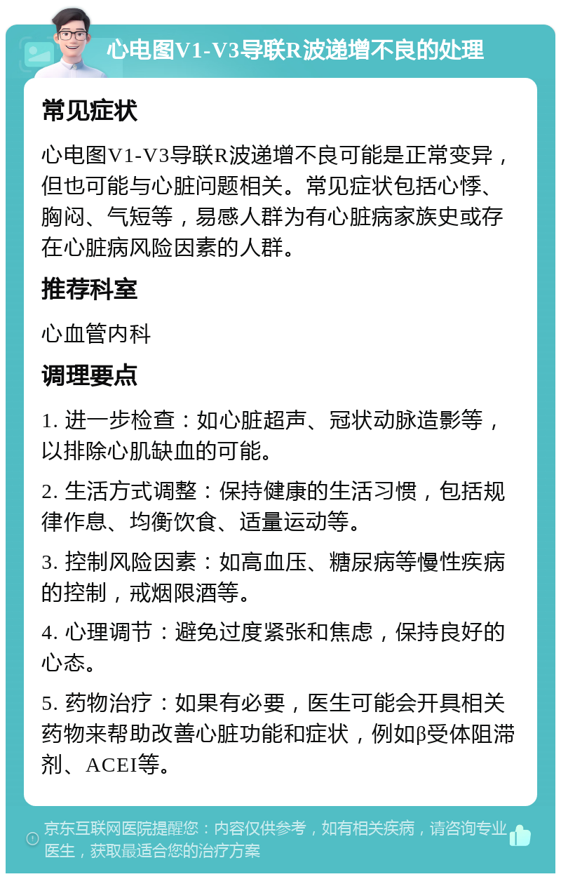 心电图V1-V3导联R波递增不良的处理 常见症状 心电图V1-V3导联R波递增不良可能是正常变异，但也可能与心脏问题相关。常见症状包括心悸、胸闷、气短等，易感人群为有心脏病家族史或存在心脏病风险因素的人群。 推荐科室 心血管内科 调理要点 1. 进一步检查：如心脏超声、冠状动脉造影等，以排除心肌缺血的可能。 2. 生活方式调整：保持健康的生活习惯，包括规律作息、均衡饮食、适量运动等。 3. 控制风险因素：如高血压、糖尿病等慢性疾病的控制，戒烟限酒等。 4. 心理调节：避免过度紧张和焦虑，保持良好的心态。 5. 药物治疗：如果有必要，医生可能会开具相关药物来帮助改善心脏功能和症状，例如β受体阻滞剂、ACEI等。