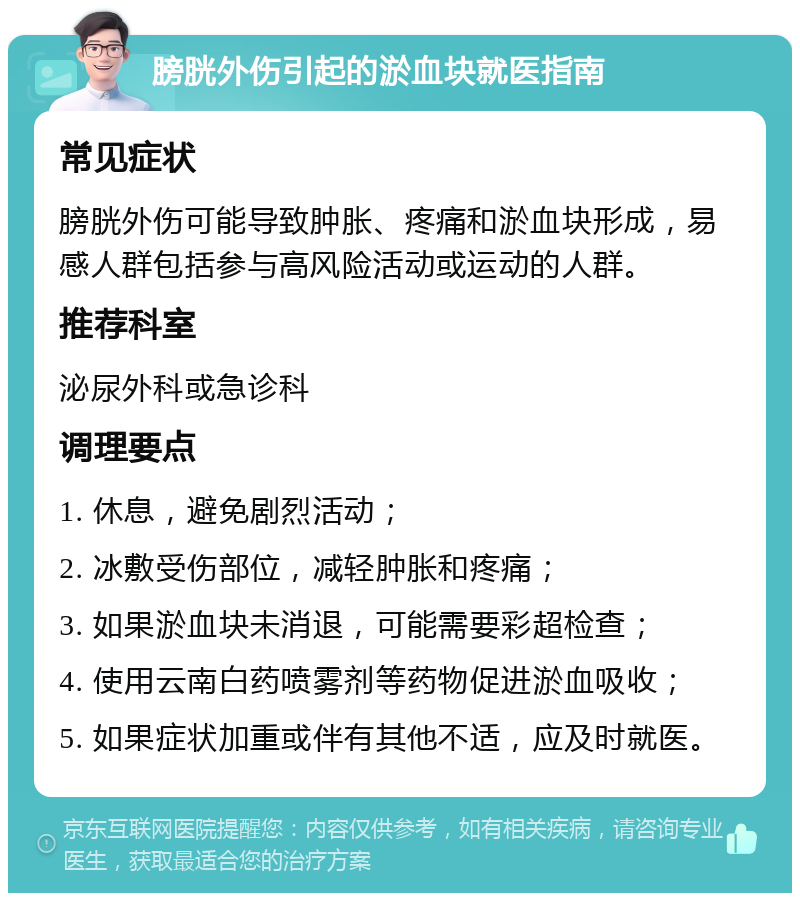 膀胱外伤引起的淤血块就医指南 常见症状 膀胱外伤可能导致肿胀、疼痛和淤血块形成，易感人群包括参与高风险活动或运动的人群。 推荐科室 泌尿外科或急诊科 调理要点 1. 休息，避免剧烈活动； 2. 冰敷受伤部位，减轻肿胀和疼痛； 3. 如果淤血块未消退，可能需要彩超检查； 4. 使用云南白药喷雾剂等药物促进淤血吸收； 5. 如果症状加重或伴有其他不适，应及时就医。