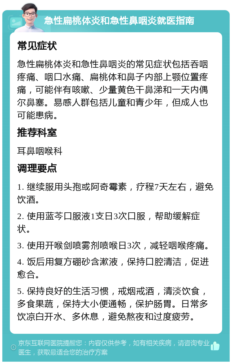 急性扁桃体炎和急性鼻咽炎就医指南 常见症状 急性扁桃体炎和急性鼻咽炎的常见症状包括吞咽疼痛、咽口水痛、扁桃体和鼻子内部上颚位置疼痛，可能伴有咳嗽、少量黄色干鼻涕和一天内偶尔鼻塞。易感人群包括儿童和青少年，但成人也可能患病。 推荐科室 耳鼻咽喉科 调理要点 1. 继续服用头孢或阿奇霉素，疗程7天左右，避免饮酒。 2. 使用蓝芩口服液1支日3次口服，帮助缓解症状。 3. 使用开喉剑喷雾剂喷喉日3次，减轻咽喉疼痛。 4. 饭后用复方硼砂含漱液，保持口腔清洁，促进愈合。 5. 保持良好的生活习惯，戒烟戒酒，清淡饮食，多食果蔬，保持大小便通畅，保护肠胃。日常多饮凉白开水、多休息，避免熬夜和过度疲劳。