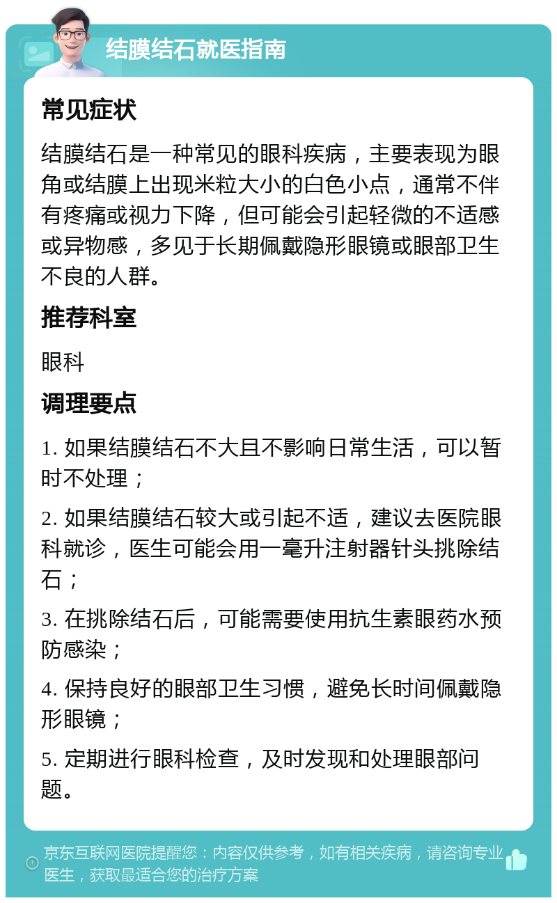 结膜结石就医指南 常见症状 结膜结石是一种常见的眼科疾病，主要表现为眼角或结膜上出现米粒大小的白色小点，通常不伴有疼痛或视力下降，但可能会引起轻微的不适感或异物感，多见于长期佩戴隐形眼镜或眼部卫生不良的人群。 推荐科室 眼科 调理要点 1. 如果结膜结石不大且不影响日常生活，可以暂时不处理； 2. 如果结膜结石较大或引起不适，建议去医院眼科就诊，医生可能会用一毫升注射器针头挑除结石； 3. 在挑除结石后，可能需要使用抗生素眼药水预防感染； 4. 保持良好的眼部卫生习惯，避免长时间佩戴隐形眼镜； 5. 定期进行眼科检查，及时发现和处理眼部问题。