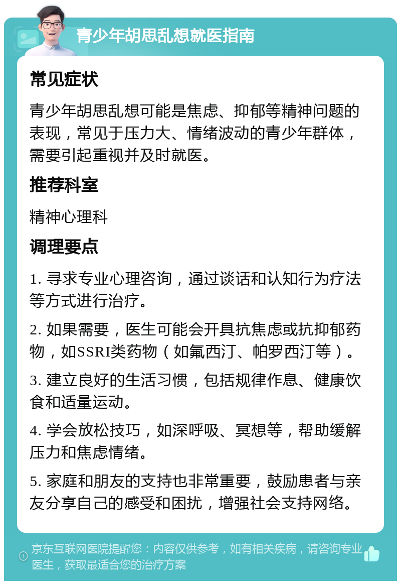 青少年胡思乱想就医指南 常见症状 青少年胡思乱想可能是焦虑、抑郁等精神问题的表现，常见于压力大、情绪波动的青少年群体，需要引起重视并及时就医。 推荐科室 精神心理科 调理要点 1. 寻求专业心理咨询，通过谈话和认知行为疗法等方式进行治疗。 2. 如果需要，医生可能会开具抗焦虑或抗抑郁药物，如SSRI类药物（如氟西汀、帕罗西汀等）。 3. 建立良好的生活习惯，包括规律作息、健康饮食和适量运动。 4. 学会放松技巧，如深呼吸、冥想等，帮助缓解压力和焦虑情绪。 5. 家庭和朋友的支持也非常重要，鼓励患者与亲友分享自己的感受和困扰，增强社会支持网络。