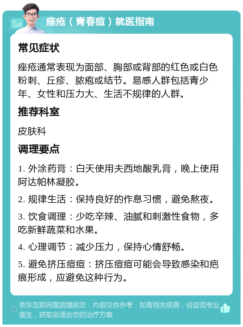 痤疮（青春痘）就医指南 常见症状 痤疮通常表现为面部、胸部或背部的红色或白色粉刺、丘疹、脓疱或结节。易感人群包括青少年、女性和压力大、生活不规律的人群。 推荐科室 皮肤科 调理要点 1. 外涂药膏：白天使用夫西地酸乳膏，晚上使用阿达帕林凝胶。 2. 规律生活：保持良好的作息习惯，避免熬夜。 3. 饮食调理：少吃辛辣、油腻和刺激性食物，多吃新鲜蔬菜和水果。 4. 心理调节：减少压力，保持心情舒畅。 5. 避免挤压痘痘：挤压痘痘可能会导致感染和疤痕形成，应避免这种行为。