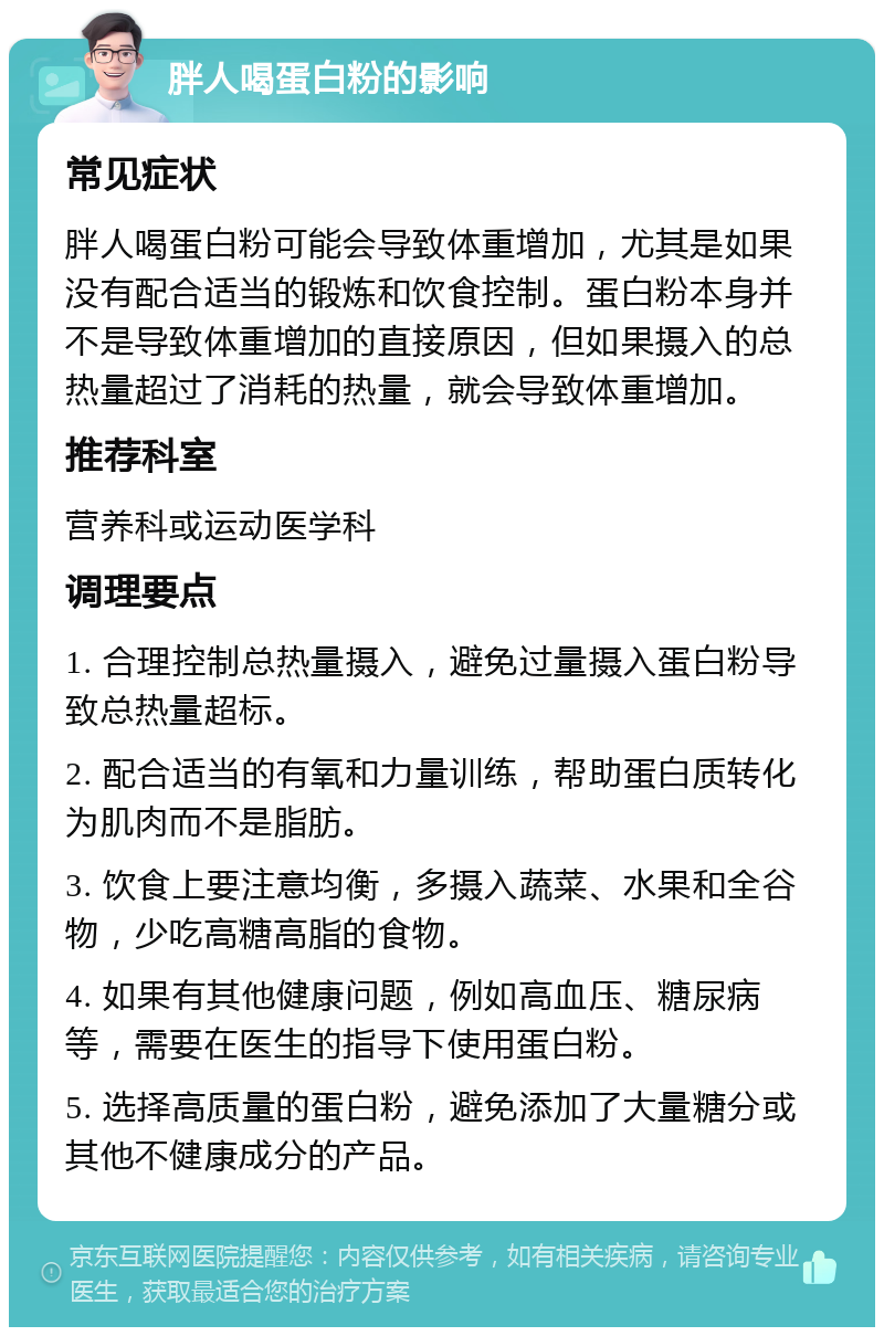 胖人喝蛋白粉的影响 常见症状 胖人喝蛋白粉可能会导致体重增加，尤其是如果没有配合适当的锻炼和饮食控制。蛋白粉本身并不是导致体重增加的直接原因，但如果摄入的总热量超过了消耗的热量，就会导致体重增加。 推荐科室 营养科或运动医学科 调理要点 1. 合理控制总热量摄入，避免过量摄入蛋白粉导致总热量超标。 2. 配合适当的有氧和力量训练，帮助蛋白质转化为肌肉而不是脂肪。 3. 饮食上要注意均衡，多摄入蔬菜、水果和全谷物，少吃高糖高脂的食物。 4. 如果有其他健康问题，例如高血压、糖尿病等，需要在医生的指导下使用蛋白粉。 5. 选择高质量的蛋白粉，避免添加了大量糖分或其他不健康成分的产品。