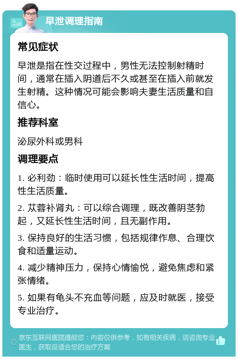 早泄调理指南 常见症状 早泄是指在性交过程中，男性无法控制射精时间，通常在插入阴道后不久或甚至在插入前就发生射精。这种情况可能会影响夫妻生活质量和自信心。 推荐科室 泌尿外科或男科 调理要点 1. 必利劲：临时使用可以延长性生活时间，提高性生活质量。 2. 苁蓉补肾丸：可以综合调理，既改善阴茎勃起，又延长性生活时间，且无副作用。 3. 保持良好的生活习惯，包括规律作息、合理饮食和适量运动。 4. 减少精神压力，保持心情愉悦，避免焦虑和紧张情绪。 5. 如果有龟头不充血等问题，应及时就医，接受专业治疗。