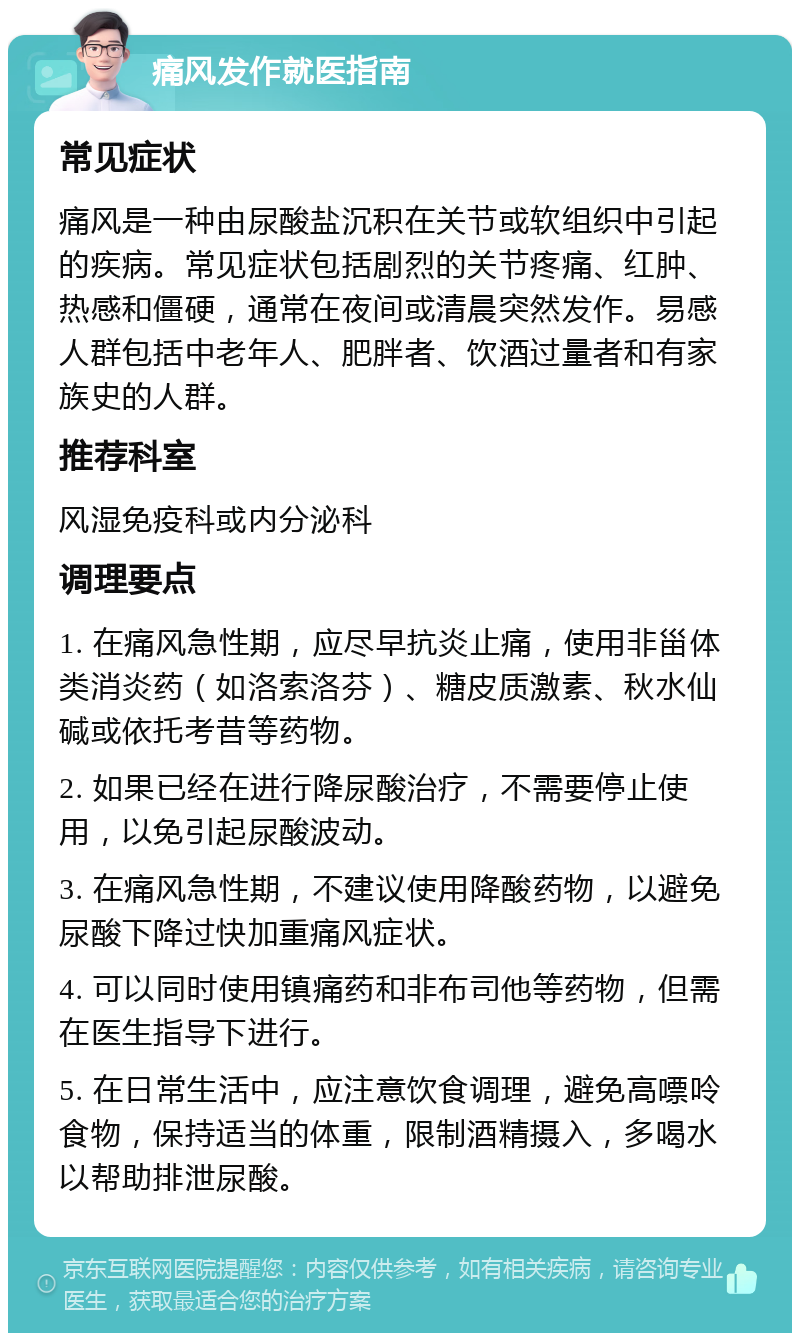 痛风发作就医指南 常见症状 痛风是一种由尿酸盐沉积在关节或软组织中引起的疾病。常见症状包括剧烈的关节疼痛、红肿、热感和僵硬，通常在夜间或清晨突然发作。易感人群包括中老年人、肥胖者、饮酒过量者和有家族史的人群。 推荐科室 风湿免疫科或内分泌科 调理要点 1. 在痛风急性期，应尽早抗炎止痛，使用非甾体类消炎药（如洛索洛芬）、糖皮质激素、秋水仙碱或依托考昔等药物。 2. 如果已经在进行降尿酸治疗，不需要停止使用，以免引起尿酸波动。 3. 在痛风急性期，不建议使用降酸药物，以避免尿酸下降过快加重痛风症状。 4. 可以同时使用镇痛药和非布司他等药物，但需在医生指导下进行。 5. 在日常生活中，应注意饮食调理，避免高嘌呤食物，保持适当的体重，限制酒精摄入，多喝水以帮助排泄尿酸。