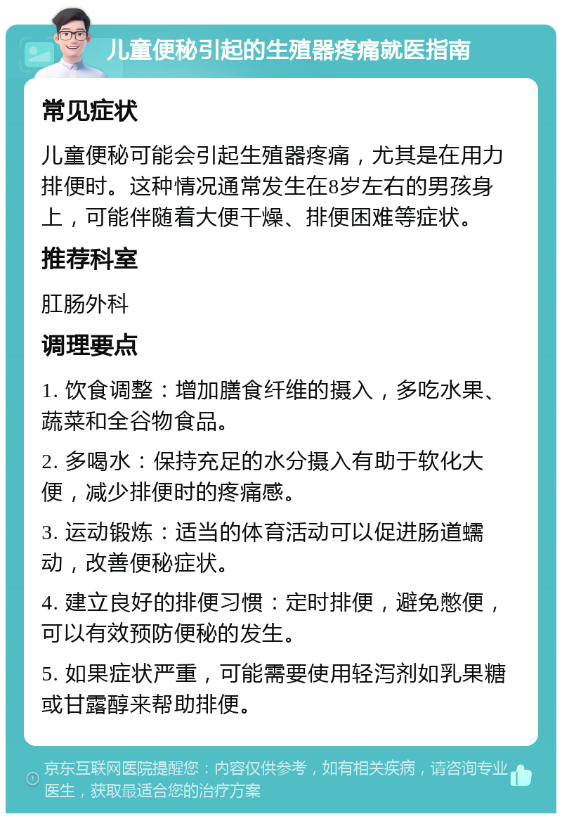 儿童便秘引起的生殖器疼痛就医指南 常见症状 儿童便秘可能会引起生殖器疼痛，尤其是在用力排便时。这种情况通常发生在8岁左右的男孩身上，可能伴随着大便干燥、排便困难等症状。 推荐科室 肛肠外科 调理要点 1. 饮食调整：增加膳食纤维的摄入，多吃水果、蔬菜和全谷物食品。 2. 多喝水：保持充足的水分摄入有助于软化大便，减少排便时的疼痛感。 3. 运动锻炼：适当的体育活动可以促进肠道蠕动，改善便秘症状。 4. 建立良好的排便习惯：定时排便，避免憋便，可以有效预防便秘的发生。 5. 如果症状严重，可能需要使用轻泻剂如乳果糖或甘露醇来帮助排便。