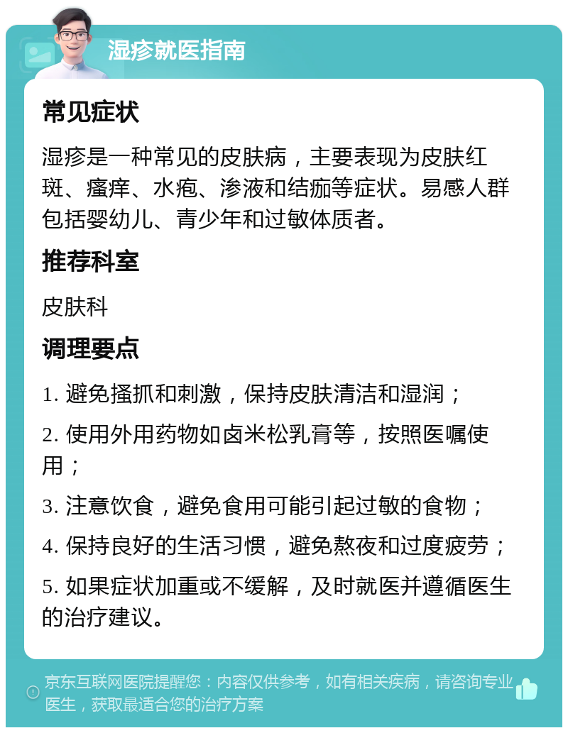 湿疹就医指南 常见症状 湿疹是一种常见的皮肤病，主要表现为皮肤红斑、瘙痒、水疱、渗液和结痂等症状。易感人群包括婴幼儿、青少年和过敏体质者。 推荐科室 皮肤科 调理要点 1. 避免搔抓和刺激，保持皮肤清洁和湿润； 2. 使用外用药物如卤米松乳膏等，按照医嘱使用； 3. 注意饮食，避免食用可能引起过敏的食物； 4. 保持良好的生活习惯，避免熬夜和过度疲劳； 5. 如果症状加重或不缓解，及时就医并遵循医生的治疗建议。