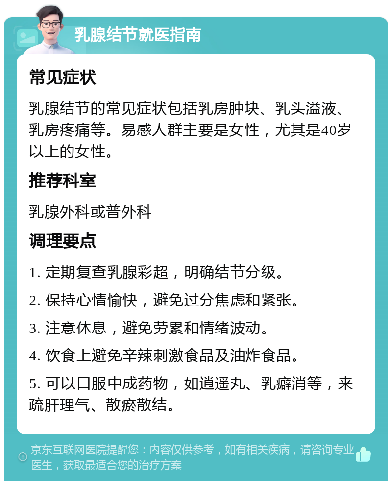 乳腺结节就医指南 常见症状 乳腺结节的常见症状包括乳房肿块、乳头溢液、乳房疼痛等。易感人群主要是女性，尤其是40岁以上的女性。 推荐科室 乳腺外科或普外科 调理要点 1. 定期复查乳腺彩超，明确结节分级。 2. 保持心情愉快，避免过分焦虑和紧张。 3. 注意休息，避免劳累和情绪波动。 4. 饮食上避免辛辣刺激食品及油炸食品。 5. 可以口服中成药物，如逍遥丸、乳癖消等，来疏肝理气、散瘀散结。