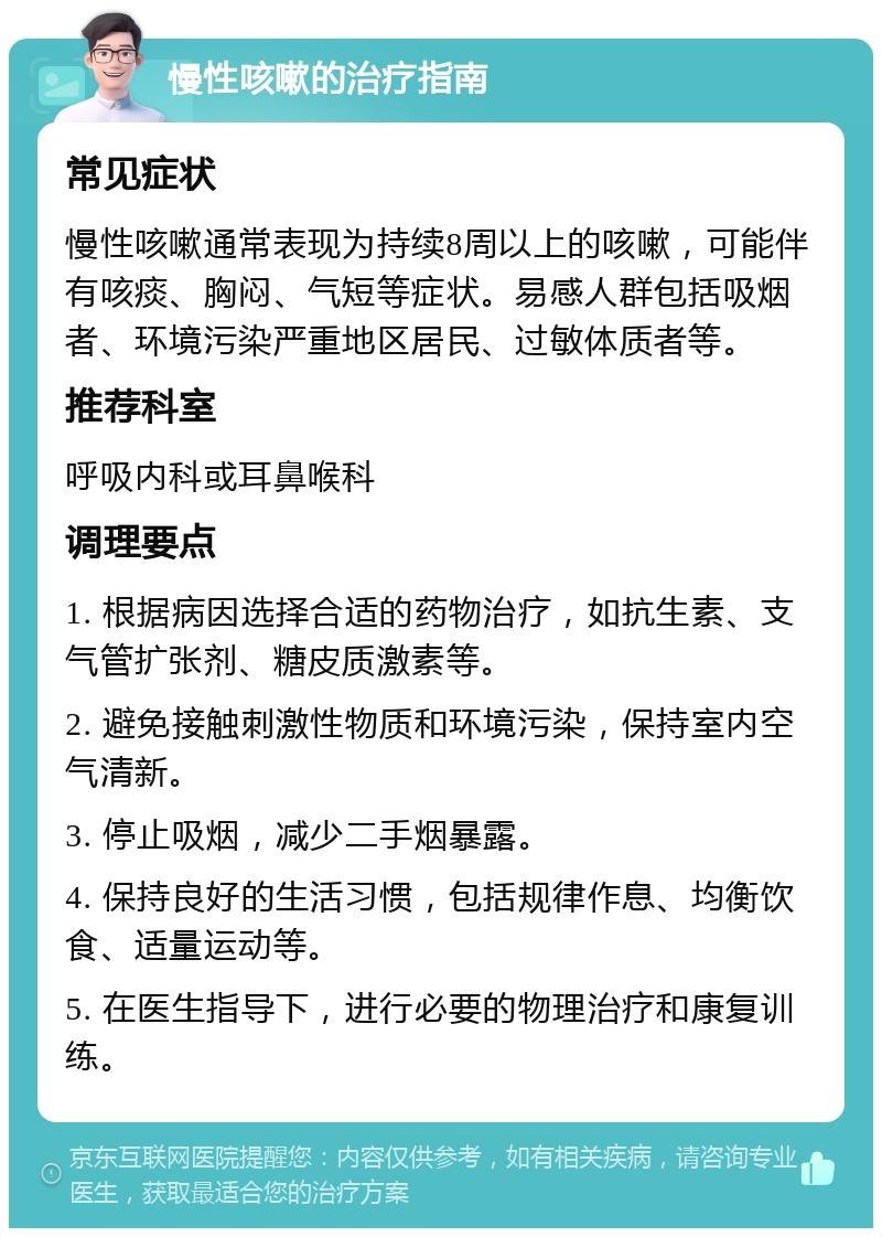 慢性咳嗽的治疗指南 常见症状 慢性咳嗽通常表现为持续8周以上的咳嗽，可能伴有咳痰、胸闷、气短等症状。易感人群包括吸烟者、环境污染严重地区居民、过敏体质者等。 推荐科室 呼吸内科或耳鼻喉科 调理要点 1. 根据病因选择合适的药物治疗，如抗生素、支气管扩张剂、糖皮质激素等。 2. 避免接触刺激性物质和环境污染，保持室内空气清新。 3. 停止吸烟，减少二手烟暴露。 4. 保持良好的生活习惯，包括规律作息、均衡饮食、适量运动等。 5. 在医生指导下，进行必要的物理治疗和康复训练。