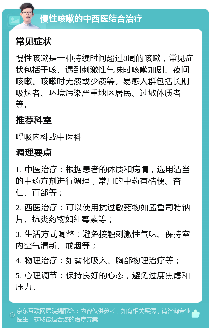 慢性咳嗽的中西医结合治疗 常见症状 慢性咳嗽是一种持续时间超过8周的咳嗽，常见症状包括干咳、遇到刺激性气味时咳嗽加剧、夜间咳嗽、咳嗽时无痰或少痰等。易感人群包括长期吸烟者、环境污染严重地区居民、过敏体质者等。 推荐科室 呼吸内科或中医科 调理要点 1. 中医治疗：根据患者的体质和病情，选用适当的中药方剂进行调理，常用的中药有桔梗、杏仁、百部等； 2. 西医治疗：可以使用抗过敏药物如孟鲁司特钠片、抗炎药物如红霉素等； 3. 生活方式调整：避免接触刺激性气味、保持室内空气清新、戒烟等； 4. 物理治疗：如雾化吸入、胸部物理治疗等； 5. 心理调节：保持良好的心态，避免过度焦虑和压力。