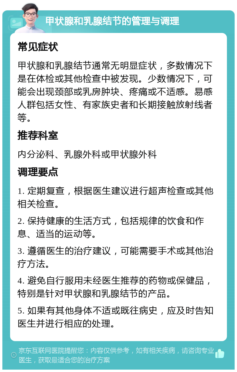 甲状腺和乳腺结节的管理与调理 常见症状 甲状腺和乳腺结节通常无明显症状，多数情况下是在体检或其他检查中被发现。少数情况下，可能会出现颈部或乳房肿块、疼痛或不适感。易感人群包括女性、有家族史者和长期接触放射线者等。 推荐科室 内分泌科、乳腺外科或甲状腺外科 调理要点 1. 定期复查，根据医生建议进行超声检查或其他相关检查。 2. 保持健康的生活方式，包括规律的饮食和作息、适当的运动等。 3. 遵循医生的治疗建议，可能需要手术或其他治疗方法。 4. 避免自行服用未经医生推荐的药物或保健品，特别是针对甲状腺和乳腺结节的产品。 5. 如果有其他身体不适或既往病史，应及时告知医生并进行相应的处理。