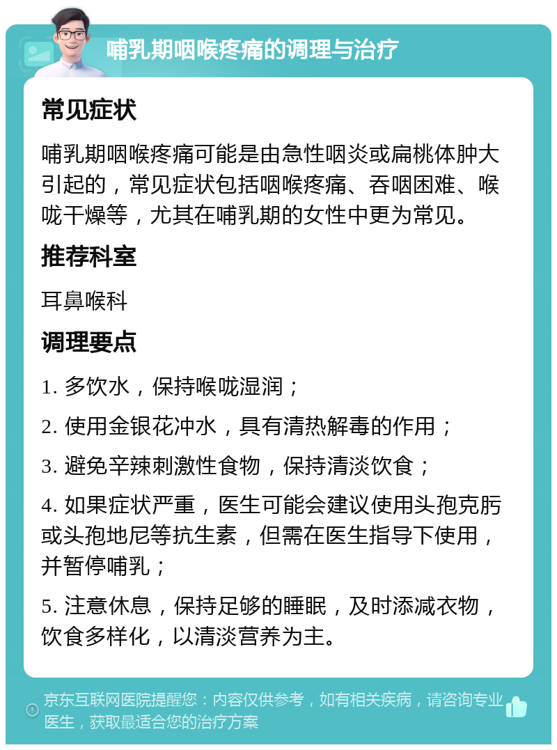 哺乳期咽喉疼痛的调理与治疗 常见症状 哺乳期咽喉疼痛可能是由急性咽炎或扁桃体肿大引起的，常见症状包括咽喉疼痛、吞咽困难、喉咙干燥等，尤其在哺乳期的女性中更为常见。 推荐科室 耳鼻喉科 调理要点 1. 多饮水，保持喉咙湿润； 2. 使用金银花冲水，具有清热解毒的作用； 3. 避免辛辣刺激性食物，保持清淡饮食； 4. 如果症状严重，医生可能会建议使用头孢克肟或头孢地尼等抗生素，但需在医生指导下使用，并暂停哺乳； 5. 注意休息，保持足够的睡眠，及时添减衣物，饮食多样化，以清淡营养为主。