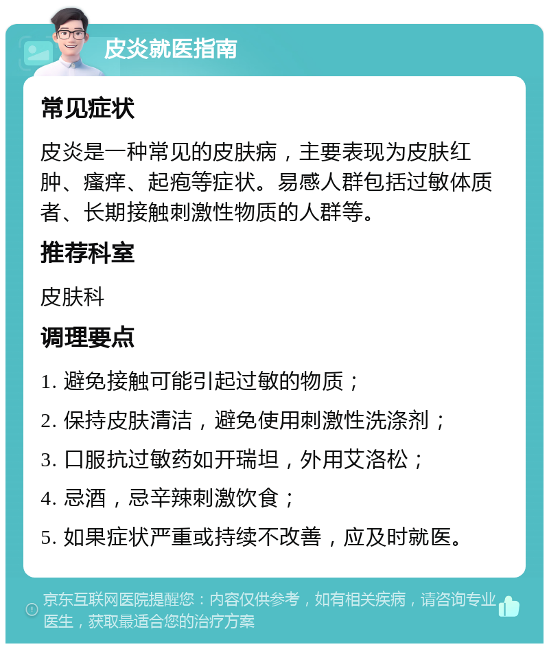 皮炎就医指南 常见症状 皮炎是一种常见的皮肤病，主要表现为皮肤红肿、瘙痒、起疱等症状。易感人群包括过敏体质者、长期接触刺激性物质的人群等。 推荐科室 皮肤科 调理要点 1. 避免接触可能引起过敏的物质； 2. 保持皮肤清洁，避免使用刺激性洗涤剂； 3. 口服抗过敏药如开瑞坦，外用艾洛松； 4. 忌酒，忌辛辣刺激饮食； 5. 如果症状严重或持续不改善，应及时就医。