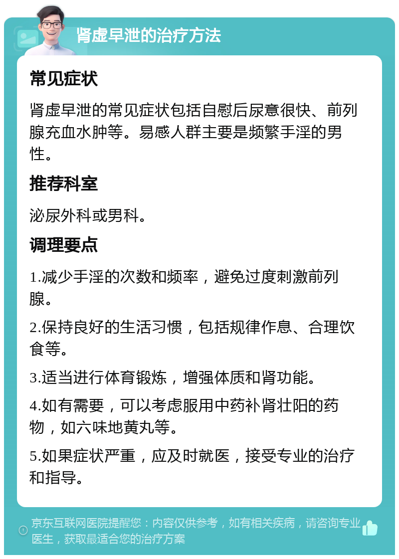 肾虚早泄的治疗方法 常见症状 肾虚早泄的常见症状包括自慰后尿意很快、前列腺充血水肿等。易感人群主要是频繁手淫的男性。 推荐科室 泌尿外科或男科。 调理要点 1.减少手淫的次数和频率，避免过度刺激前列腺。 2.保持良好的生活习惯，包括规律作息、合理饮食等。 3.适当进行体育锻炼，增强体质和肾功能。 4.如有需要，可以考虑服用中药补肾壮阳的药物，如六味地黄丸等。 5.如果症状严重，应及时就医，接受专业的治疗和指导。