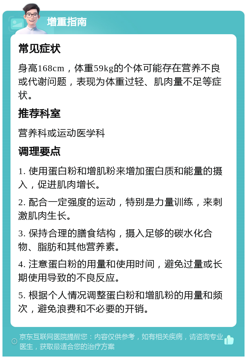 增重指南 常见症状 身高168cm，体重59kg的个体可能存在营养不良或代谢问题，表现为体重过轻、肌肉量不足等症状。 推荐科室 营养科或运动医学科 调理要点 1. 使用蛋白粉和增肌粉来增加蛋白质和能量的摄入，促进肌肉增长。 2. 配合一定强度的运动，特别是力量训练，来刺激肌肉生长。 3. 保持合理的膳食结构，摄入足够的碳水化合物、脂肪和其他营养素。 4. 注意蛋白粉的用量和使用时间，避免过量或长期使用导致的不良反应。 5. 根据个人情况调整蛋白粉和增肌粉的用量和频次，避免浪费和不必要的开销。