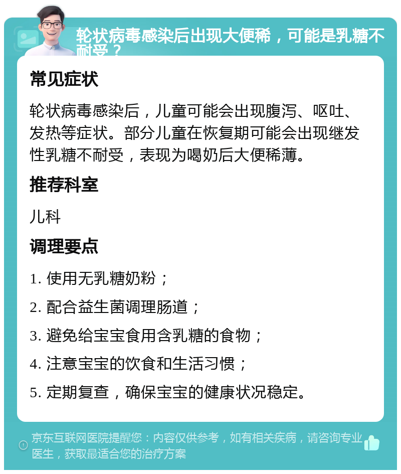 轮状病毒感染后出现大便稀，可能是乳糖不耐受？ 常见症状 轮状病毒感染后，儿童可能会出现腹泻、呕吐、发热等症状。部分儿童在恢复期可能会出现继发性乳糖不耐受，表现为喝奶后大便稀薄。 推荐科室 儿科 调理要点 1. 使用无乳糖奶粉； 2. 配合益生菌调理肠道； 3. 避免给宝宝食用含乳糖的食物； 4. 注意宝宝的饮食和生活习惯； 5. 定期复查，确保宝宝的健康状况稳定。