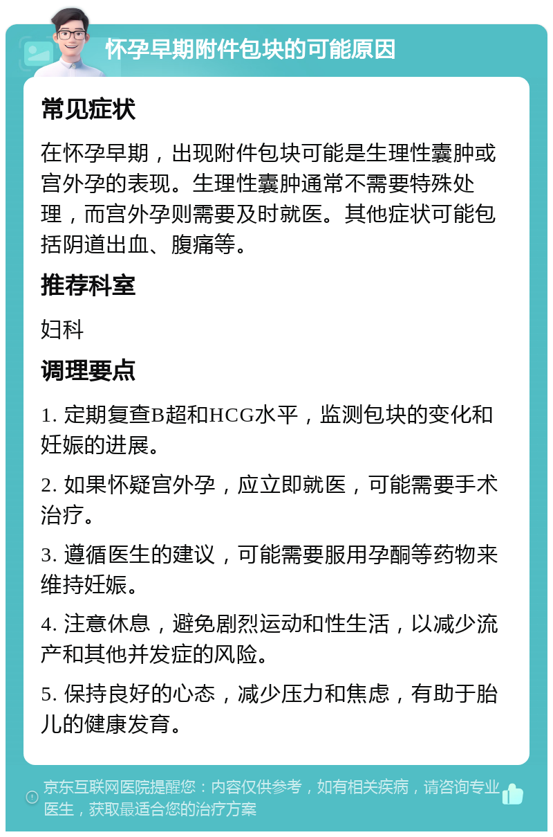 怀孕早期附件包块的可能原因 常见症状 在怀孕早期，出现附件包块可能是生理性囊肿或宫外孕的表现。生理性囊肿通常不需要特殊处理，而宫外孕则需要及时就医。其他症状可能包括阴道出血、腹痛等。 推荐科室 妇科 调理要点 1. 定期复查B超和HCG水平，监测包块的变化和妊娠的进展。 2. 如果怀疑宫外孕，应立即就医，可能需要手术治疗。 3. 遵循医生的建议，可能需要服用孕酮等药物来维持妊娠。 4. 注意休息，避免剧烈运动和性生活，以减少流产和其他并发症的风险。 5. 保持良好的心态，减少压力和焦虑，有助于胎儿的健康发育。