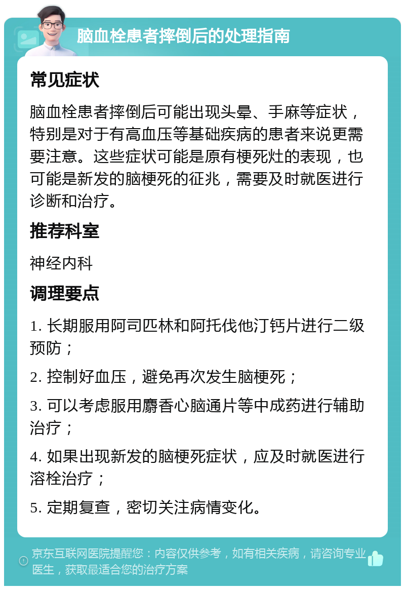 脑血栓患者摔倒后的处理指南 常见症状 脑血栓患者摔倒后可能出现头晕、手麻等症状，特别是对于有高血压等基础疾病的患者来说更需要注意。这些症状可能是原有梗死灶的表现，也可能是新发的脑梗死的征兆，需要及时就医进行诊断和治疗。 推荐科室 神经内科 调理要点 1. 长期服用阿司匹林和阿托伐他汀钙片进行二级预防； 2. 控制好血压，避免再次发生脑梗死； 3. 可以考虑服用麝香心脑通片等中成药进行辅助治疗； 4. 如果出现新发的脑梗死症状，应及时就医进行溶栓治疗； 5. 定期复查，密切关注病情变化。