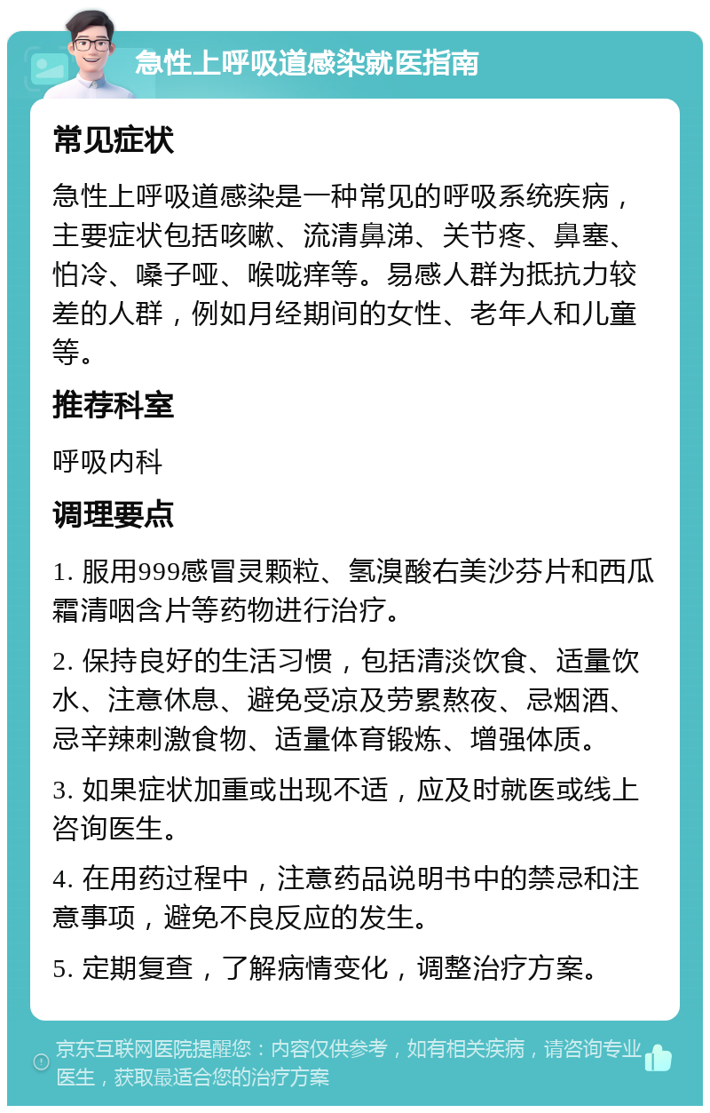 急性上呼吸道感染就医指南 常见症状 急性上呼吸道感染是一种常见的呼吸系统疾病，主要症状包括咳嗽、流清鼻涕、关节疼、鼻塞、怕冷、嗓子哑、喉咙痒等。易感人群为抵抗力较差的人群，例如月经期间的女性、老年人和儿童等。 推荐科室 呼吸内科 调理要点 1. 服用999感冒灵颗粒、氢溴酸右美沙芬片和西瓜霜清咽含片等药物进行治疗。 2. 保持良好的生活习惯，包括清淡饮食、适量饮水、注意休息、避免受凉及劳累熬夜、忌烟酒、忌辛辣刺激食物、适量体育锻炼、增强体质。 3. 如果症状加重或出现不适，应及时就医或线上咨询医生。 4. 在用药过程中，注意药品说明书中的禁忌和注意事项，避免不良反应的发生。 5. 定期复查，了解病情变化，调整治疗方案。