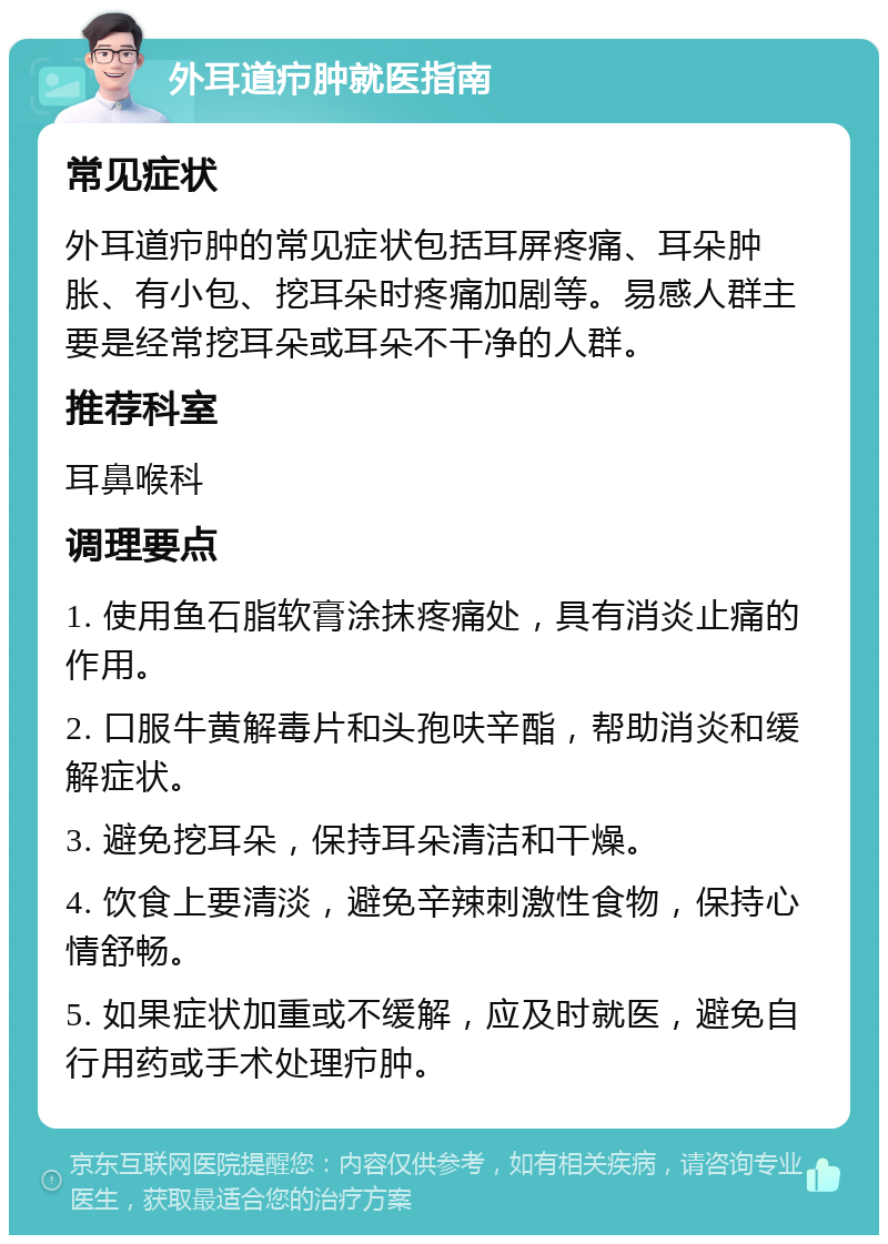 外耳道疖肿就医指南 常见症状 外耳道疖肿的常见症状包括耳屏疼痛、耳朵肿胀、有小包、挖耳朵时疼痛加剧等。易感人群主要是经常挖耳朵或耳朵不干净的人群。 推荐科室 耳鼻喉科 调理要点 1. 使用鱼石脂软膏涂抹疼痛处，具有消炎止痛的作用。 2. 口服牛黄解毒片和头孢呋辛酯，帮助消炎和缓解症状。 3. 避免挖耳朵，保持耳朵清洁和干燥。 4. 饮食上要清淡，避免辛辣刺激性食物，保持心情舒畅。 5. 如果症状加重或不缓解，应及时就医，避免自行用药或手术处理疖肿。