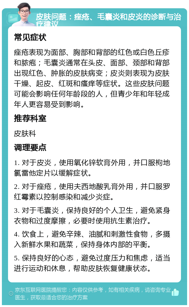 皮肤问题：痤疮、毛囊炎和皮炎的诊断与治疗建议 常见症状 痤疮表现为面部、胸部和背部的红色或白色丘疹和脓疱；毛囊炎通常在头皮、面部、颈部和背部出现红色、肿胀的皮肤病变；皮炎则表现为皮肤干燥、起皮、红斑和瘙痒等症状。这些皮肤问题可能会影响任何年龄段的人，但青少年和年轻成年人更容易受到影响。 推荐科室 皮肤科 调理要点 1. 对于皮炎，使用氧化锌软膏外用，并口服枸地氯雷他定片以缓解症状。 2. 对于痤疮，使用夫西地酸乳膏外用，并口服罗红霉素以控制感染和减少炎症。 3. 对于毛囊炎，保持良好的个人卫生，避免紧身衣物和过度摩擦，必要时使用抗生素治疗。 4. 饮食上，避免辛辣、油腻和刺激性食物，多摄入新鲜水果和蔬菜，保持身体内部的平衡。 5. 保持良好的心态，避免过度压力和焦虑，适当进行运动和休息，帮助皮肤恢复健康状态。