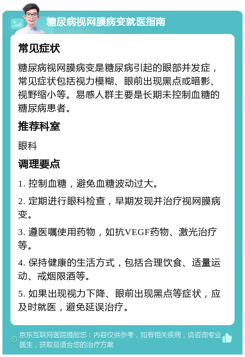 糖尿病视网膜病变就医指南 常见症状 糖尿病视网膜病变是糖尿病引起的眼部并发症，常见症状包括视力模糊、眼前出现黑点或暗影、视野缩小等。易感人群主要是长期未控制血糖的糖尿病患者。 推荐科室 眼科 调理要点 1. 控制血糖，避免血糖波动过大。 2. 定期进行眼科检查，早期发现并治疗视网膜病变。 3. 遵医嘱使用药物，如抗VEGF药物、激光治疗等。 4. 保持健康的生活方式，包括合理饮食、适量运动、戒烟限酒等。 5. 如果出现视力下降、眼前出现黑点等症状，应及时就医，避免延误治疗。