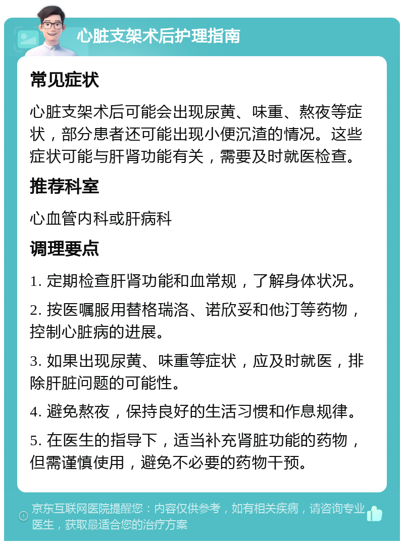 心脏支架术后护理指南 常见症状 心脏支架术后可能会出现尿黄、味重、熬夜等症状，部分患者还可能出现小便沉渣的情况。这些症状可能与肝肾功能有关，需要及时就医检查。 推荐科室 心血管内科或肝病科 调理要点 1. 定期检查肝肾功能和血常规，了解身体状况。 2. 按医嘱服用替格瑞洛、诺欣妥和他汀等药物，控制心脏病的进展。 3. 如果出现尿黄、味重等症状，应及时就医，排除肝脏问题的可能性。 4. 避免熬夜，保持良好的生活习惯和作息规律。 5. 在医生的指导下，适当补充肾脏功能的药物，但需谨慎使用，避免不必要的药物干预。