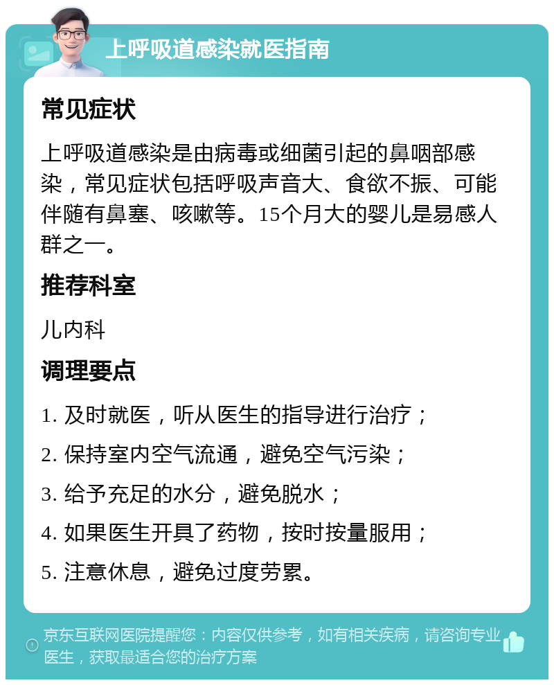 上呼吸道感染就医指南 常见症状 上呼吸道感染是由病毒或细菌引起的鼻咽部感染，常见症状包括呼吸声音大、食欲不振、可能伴随有鼻塞、咳嗽等。15个月大的婴儿是易感人群之一。 推荐科室 儿内科 调理要点 1. 及时就医，听从医生的指导进行治疗； 2. 保持室内空气流通，避免空气污染； 3. 给予充足的水分，避免脱水； 4. 如果医生开具了药物，按时按量服用； 5. 注意休息，避免过度劳累。