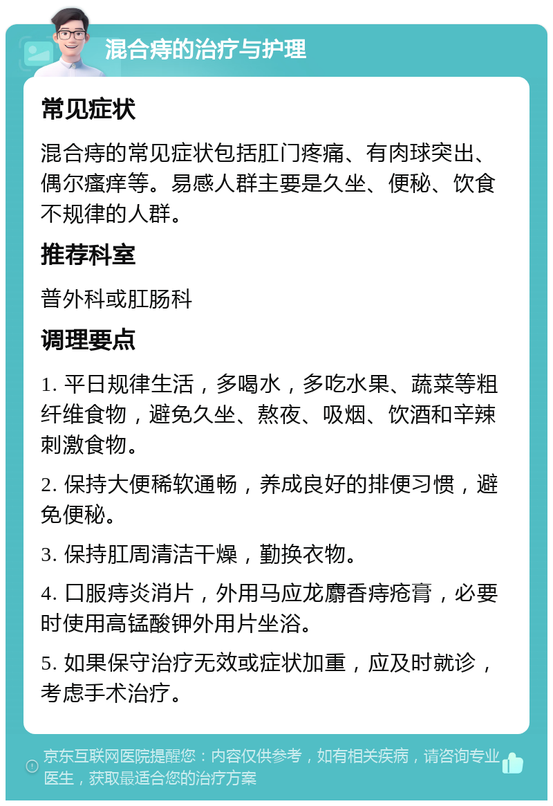 混合痔的治疗与护理 常见症状 混合痔的常见症状包括肛门疼痛、有肉球突出、偶尔瘙痒等。易感人群主要是久坐、便秘、饮食不规律的人群。 推荐科室 普外科或肛肠科 调理要点 1. 平日规律生活，多喝水，多吃水果、蔬菜等粗纤维食物，避免久坐、熬夜、吸烟、饮酒和辛辣刺激食物。 2. 保持大便稀软通畅，养成良好的排便习惯，避免便秘。 3. 保持肛周清洁干燥，勤换衣物。 4. 口服痔炎消片，外用马应龙麝香痔疮膏，必要时使用高锰酸钾外用片坐浴。 5. 如果保守治疗无效或症状加重，应及时就诊，考虑手术治疗。