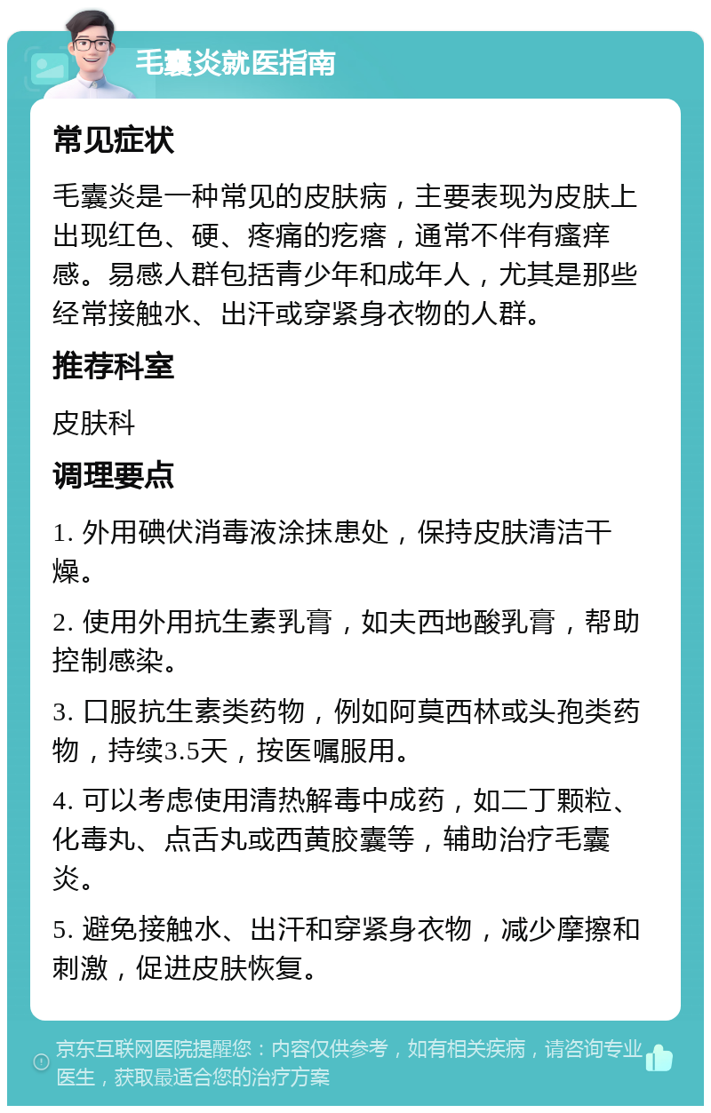 毛囊炎就医指南 常见症状 毛囊炎是一种常见的皮肤病，主要表现为皮肤上出现红色、硬、疼痛的疙瘩，通常不伴有瘙痒感。易感人群包括青少年和成年人，尤其是那些经常接触水、出汗或穿紧身衣物的人群。 推荐科室 皮肤科 调理要点 1. 外用碘伏消毒液涂抹患处，保持皮肤清洁干燥。 2. 使用外用抗生素乳膏，如夫西地酸乳膏，帮助控制感染。 3. 口服抗生素类药物，例如阿莫西林或头孢类药物，持续3.5天，按医嘱服用。 4. 可以考虑使用清热解毒中成药，如二丁颗粒、化毒丸、点舌丸或西黄胶囊等，辅助治疗毛囊炎。 5. 避免接触水、出汗和穿紧身衣物，减少摩擦和刺激，促进皮肤恢复。