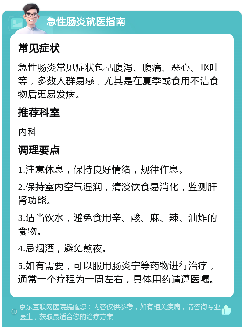 急性肠炎就医指南 常见症状 急性肠炎常见症状包括腹泻、腹痛、恶心、呕吐等，多数人群易感，尤其是在夏季或食用不洁食物后更易发病。 推荐科室 内科 调理要点 1.注意休息，保持良好情绪，规律作息。 2.保持室内空气湿润，清淡饮食易消化，监测肝肾功能。 3.适当饮水，避免食用辛、酸、麻、辣、油炸的食物。 4.忌烟酒，避免熬夜。 5.如有需要，可以服用肠炎宁等药物进行治疗，通常一个疗程为一周左右，具体用药请遵医嘱。